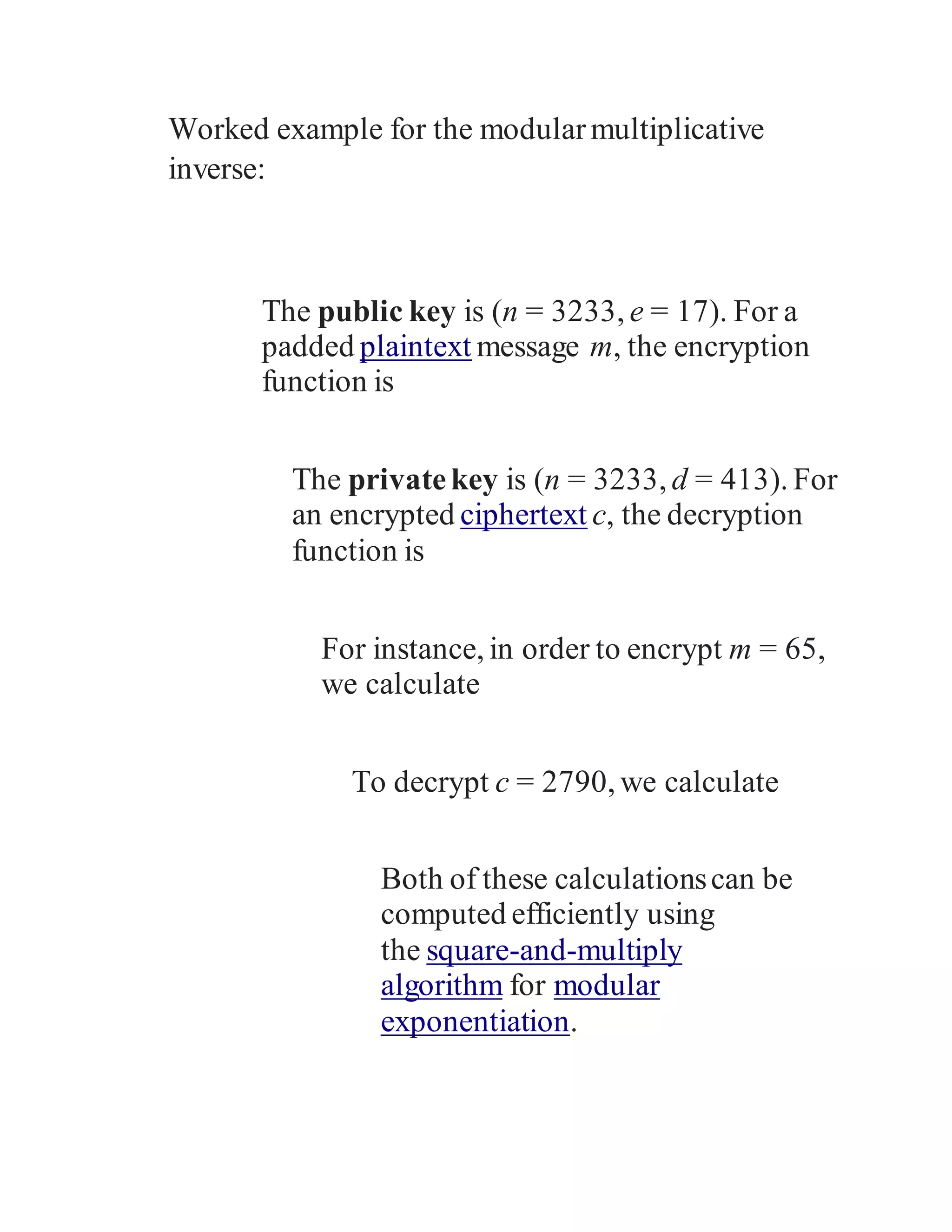 Worked example for the modularmultiplicative
inverse:
The public key is (n = 3233, e = 17). For a
padded plaintext message m, the encryption
function is
The privatekey is (n = 3233, d = 413). For
an encrypted ciphertext c, the decryption
function is
For instance, in order to encrypt m = 65,
we calculate
To decrypt c = 2790, we calculate
Both of these calculationscan be
computed efficiently using
the square-and-multiply
algorithm for modular
exponentiation.
 