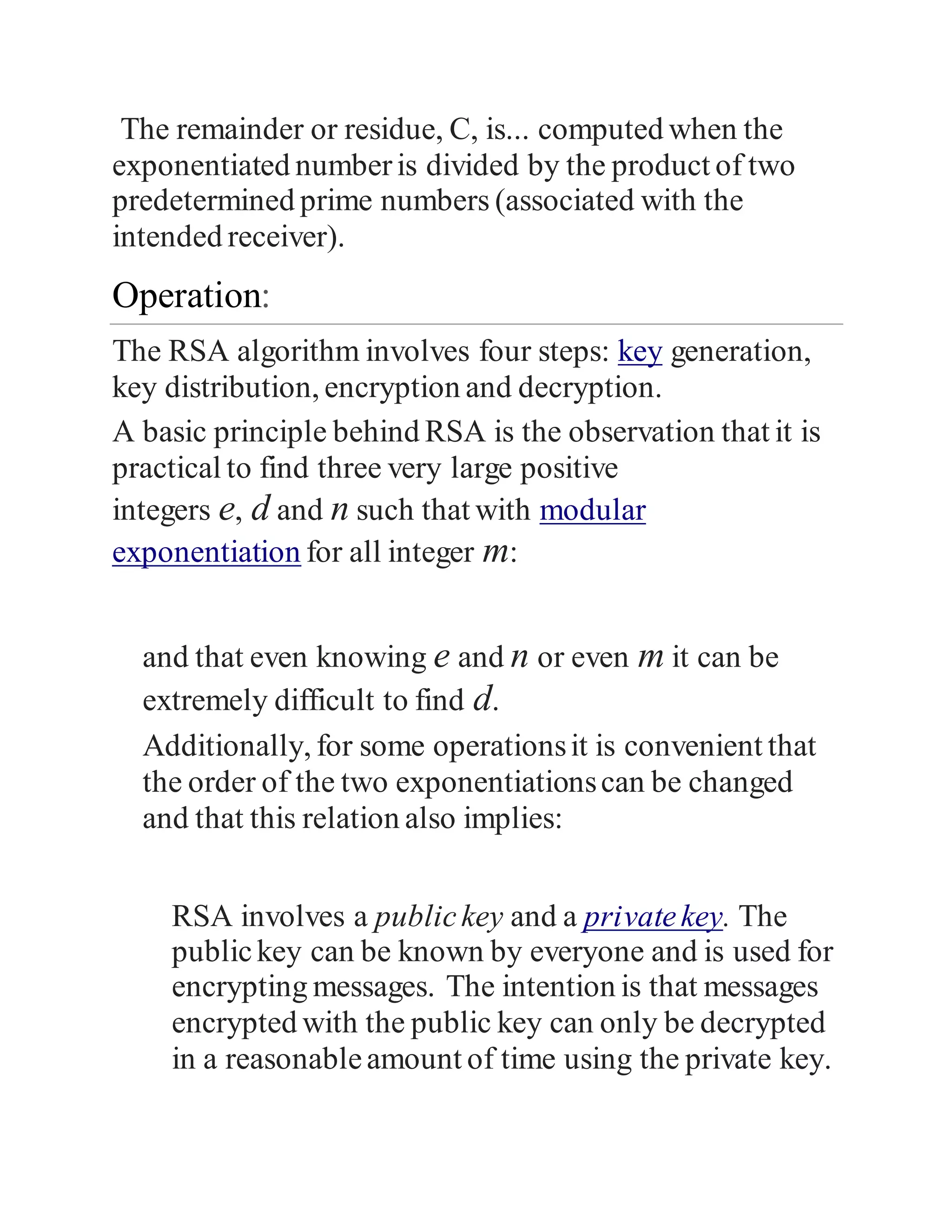 The remainder or residue, C, is... computed when the
exponentiated numberis divided by the product of two
predetermined prime numbers (associated with the
intended receiver).
Operation:
The RSA algorithm involves four steps: key generation,
key distribution, encryption and decryption.
A basic principle behind RSA is the observation that it is
practical to find three very large positive
integers e, d and n such that with modular
exponentiation for all integer m:
and that even knowing e and n or even m it can be
extremely difficult to find d.
Additionally, for some operationsit is convenient that
the order of the two exponentiationscan be changed
and that this relation also implies:
RSA involves a publickey and a privatekey. The
publickey can be known by everyone and is used for
encrypting messages. The intention is that messages
encrypted with the public key can only be decrypted
in a reasonableamount of time using the private key.
 