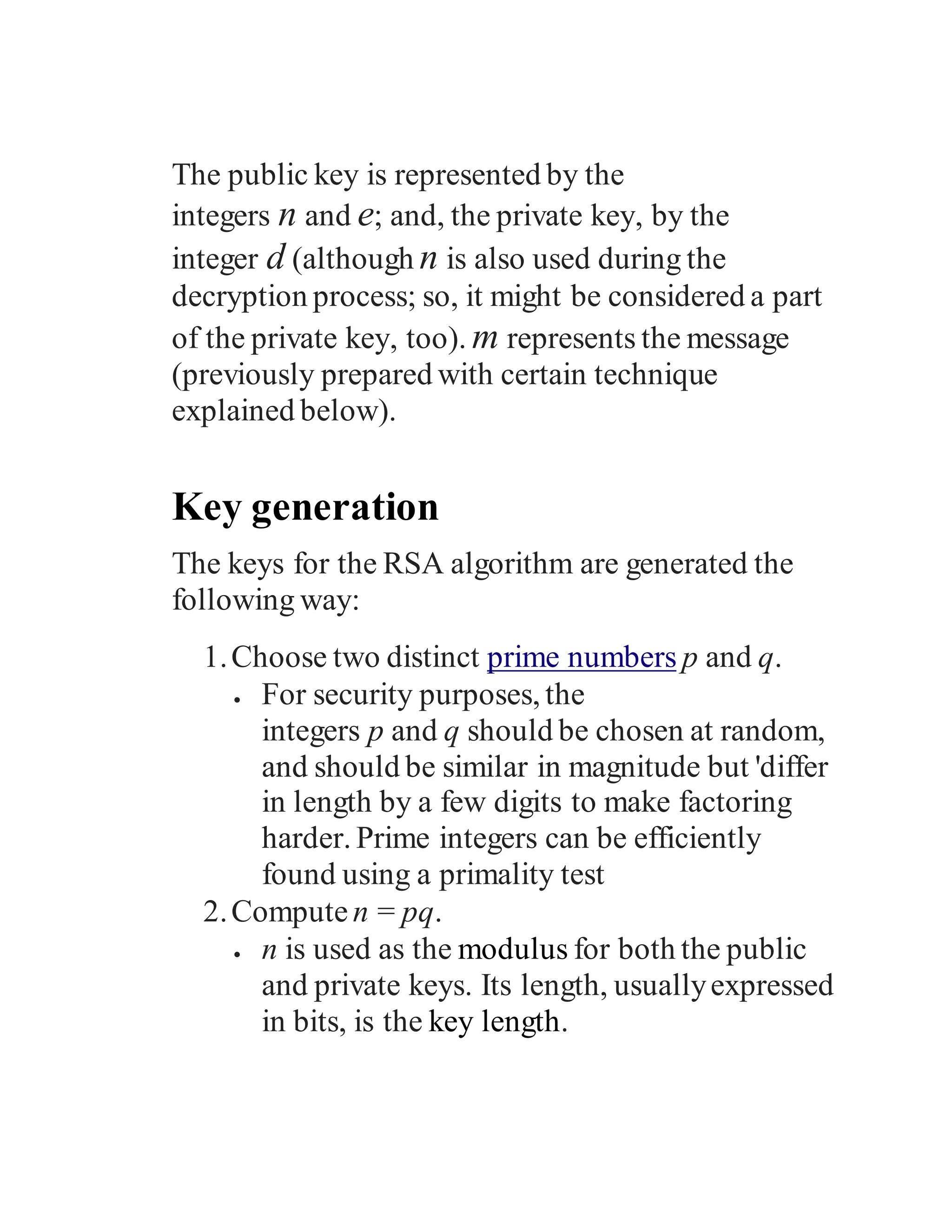 The public key is represented by the
integers n and e; and, the private key, by the
integer d (although n is also used during the
decryption process; so, it might be considered a part
of the private key, too). m represents the message
(previously prepared with certain technique
explained below).
Key generation
The keys for the RSA algorithm are generated the
following way:
1.Choose two distinct prime numbers p and q.
 For security purposes, the
integers p and q should be chosen at random,
and should be similar in magnitude but 'differ
in length by a few digits to make factoring
harder. Prime integers can be efficiently
found using a primality test
2.Compute n = pq.
 n is used as the modulus for both the public
and private keys. Its length, usuallyexpressed
in bits, is the key length.
 