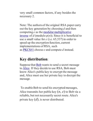 very small common factors, if any besides the
necessary 2.
Note: The authorsof the original RSA paper carry
out the key generation by choosing d and then
computing e as the modular multiplicative
inverse of d (modulo φ(n)). Since it is beneficial to
use a small value for e (i.e. 65,537)in order to
speed up the encryption function, current
implementations of RSA, such
as PKCS#1 choose e and compute d instead.
Key distribution:
Supposethat Bob wants to send a secret message
to Alice. If they decide to use RSA, Bob must
know Alice's public key to encrypt the message
and, Alice must use her private key to decrypt the
message.
To enableBob to send his encrypted messages,
Alice transmits her publickey (n, e) to Bob via a
reliable, but not necessarily secret route. Alice's
private key (d), is never distributed.
 