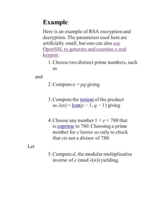 Example:
Here is an example of RSA encryption and
decryption. The parameters used here are
artificially small, but one can also use
OpenSSL to generate and examine a real
keypair.
1.Choose two distinct prime numbers, such
as
and
2.Compute n = pq giving
3.Computethe totient of the product
as λ(n) = lcm(p − 1, q − 1) giving
4.Choose any number 1 < e < 780 that
is coprime to 780. Choosing a prime
number for e leaves us only to check
that eis not a divisor of 780.
Let
5.Compute d, the modular multiplicative
inverse of e (mod λ(n)) yielding,
 