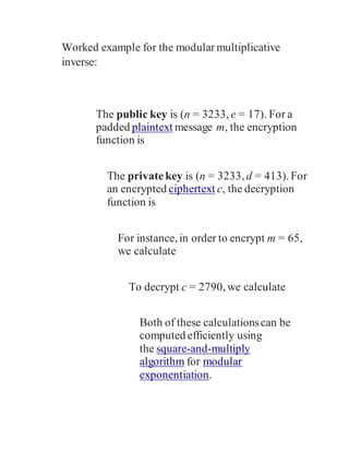Worked example for the modularmultiplicative
inverse:
The public key is (n = 3233, e = 17). For a
padded plaintext message m, the encryption
function is
The privatekey is (n = 3233, d = 413). For
an encrypted ciphertext c, the decryption
function is
For instance, in order to encrypt m = 65,
we calculate
To decrypt c = 2790, we calculate
Both of these calculationscan be
computed efficiently using
the square-and-multiply
algorithm for modular
exponentiation.
 