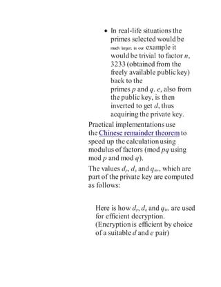  In real-life situations the
primes selected would be
much larger; in our example it
would be trivial to factor n,
3233 (obtained from the
freely available publickey)
back to the
primes p and q. e, also from
the public key, is then
inverted to get d, thus
acquiring the private key.
Practical implementations use
the Chinese remainder theorem to
speed up the calculationusing
modulus of factors (mod pq using
mod p and mod q).
The values dp, dq and qinv, which are
part of the private key are computed
as follows:
Here is how dp, dq and qinv are used
for efficient decryption.
(Encryptionis efficient by choice
of a suitable d and e pair)
 