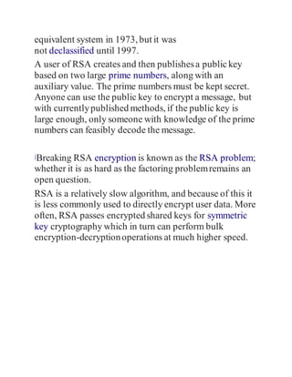 equivalent system in 1973, but it was
not declassified until 1997.
A user of RSA creates and then publishesa publickey
based on two large prime numbers, along with an
auxiliary value. The prime numbers must be kept secret.
Anyone can use the public key to encrypt a message, but
with currentlypublished methods, if the public key is
large enough, only someone with knowledge of the prime
numbers can feasibly decode the message.
]Breaking RSA encryption is known as the RSA problem;
whether it is as hard as the factoring problemremains an
open question.
RSA is a relatively slow algorithm, and because of this it
is less commonly used to directly encrypt user data. More
often, RSA passes encrypted shared keys for symmetric
key cryptography which in turn can perform bulk
encryption-decryptionoperations at much higher speed.
 