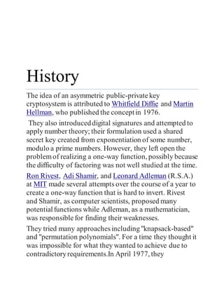 History
The idea of an asymmetric public-privatekey
cryptosystem is attributed to Whitfield Diffie and Martin
Hellman, who published the conceptin 1976.
They also introduceddigital signatures and attempted to
apply number theory; their formulation used a shared
secret key created from exponentiation of some number,
modulo a prime numbers. However, they left open the
problemof realizing a one-way function, possibly because
the difficulty of factoring was not well studied at the time.
Ron Rivest, Adi Shamir, and Leonard Adleman (R.S.A.)
at MIT made several attempts over the course of a year to
create a one-way function that is hard to invert. Rivest
and Shamir, as computer scientists, proposed many
potentialfunctions while Adleman, as a mathematician,
was responsiblefor finding their weaknesses.
They tried many approachesincluding"knapsack-based"
and "permutation polynomials". For a time they thought it
was impossible for what they wanted to achieve due to
contradictoryrequirements.In April 1977, they
 