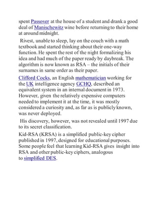 spent Passover at the house of a student and drank a good
deal of Manischewitz wine before returningto their home
at around midnight.
Rivest, unableto sleep, lay on the couch with a math
textbookand started thinking about their one-way
function. He spent the rest of the night formalizing his
idea and had much of the paper ready by daybreak. The
algorithm is now known as RSA – the initials of their
surnames in same order as their paper.
Clifford Cocks, an English mathematician working for
the UK intelligence agency GCHQ, described an
equivalent system in an internal document in 1973.
However, given the relatively expensive computers
needed to implement it at the time, it was mostly
considered a curiosity and, as far as is publiclyknown,
was never deployed.
His discovery, however, was not revealed until 1997 due
to its secret classification.
Kid-RSA (KRSA) is a simplified public-key cipher
published in 1997, designed for educational purposes.
Some peoplefeel that learning Kid-RSA gives insight into
RSA and otherpublic-key ciphers, analogous
to simplified DES.
 