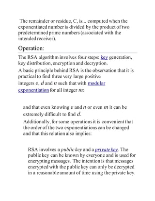 The remainder or residue, C, is... computed when the
exponentiated numberis divided by the product of two
predetermined prime numbers (associated with the
intended receiver).
Operation:
The RSA algorithm involves four steps: key generation,
key distribution, encryption and decryption.
A basic principle behind RSA is the observation that it is
practical to find three very large positive
integers e, d and n such that with modular
exponentiation for all integer m:
and that even knowing e and n or even m it can be
extremely difficult to find d.
Additionally, for some operationsit is convenient that
the order of the two exponentiationscan be changed
and that this relation also implies:
RSA involves a publickey and a privatekey. The
publickey can be known by everyone and is used for
encrypting messages. The intention is that messages
encrypted with the public key can only be decrypted
in a reasonableamount of time using the private key.
 