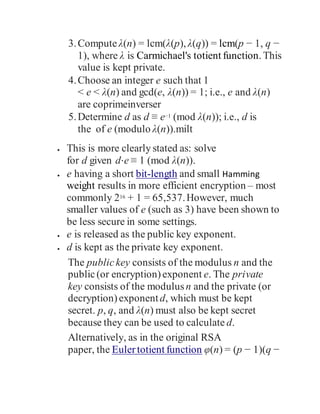 3.Compute λ(n) = lcm(λ(p), λ(q)) = lcm(p − 1, q −
1), where λ is Carmichael's totient function. This
value is kept private.
4.Choose an integer e such that 1
< e < λ(n) and gcd(e, λ(n)) = 1; i.e., e and λ(n)
are coprimeinverser
5.Determine d as d ≡ e−1 (mod λ(n)); i.e., d is
the of e (modulo λ(n)).milt
 This is more clearly stated as: solve
for d given d⋅e ≡ 1 (mod λ(n)).
 e having a short bit-length and small Hamming
weight results in more efficient encryption – most
commonly 216 + 1 = 65,537.However, much
smaller values of e (such as 3) have been shown to
be less secure in some settings.
 e is released as the public key exponent.
 d is kept as the private key exponent.
The publickey consists of the modulus n and the
public(or encryption)exponent e. The private
key consists of the modulusn and the private (or
decryption)exponentd, which must be kept
secret. p, q, and λ(n) must also be kept secret
because they can be used to calculate d.
Alternatively, as in the original RSA
paper, the Eulertotient function φ(n) = (p − 1)(q −
 