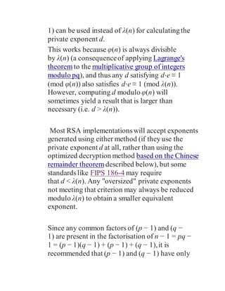 1) can be used instead of λ(n) for calculatingthe
private exponent d.
This works because φ(n) is always divisible
by λ(n) (a consequenceof applying Lagrange's
theorem to the multiplicative group of integers
modulo pq), and thus any d satisfying d⋅e ≡ 1
(mod φ(n)) also satisfies d⋅e ≡ 1 (mod λ(n)).
However, computing d modulo φ(n) will
sometimes yield a result that is larger than
necessary (i.e. d > λ(n)).
Most RSA implementationswill accept exponents
generated using either method (if they use the
private exponent d at all, rather than using the
optimized decryption method based on the Chinese
remainder theorem described below), but some
standardslike FIPS 186-4 may require
that d < λ(n). Any "oversized" private exponents
not meeting that criterion may always be reduced
modulo λ(n) to obtain a smaller equivalent
exponent.
Since any common factors of (p − 1) and (q −
1) are present in the factorisation of n − 1 = pq −
1 = (p − 1)(q − 1) + (p − 1) + (q − 1),it is
recommended that (p − 1) and (q − 1) have only
 