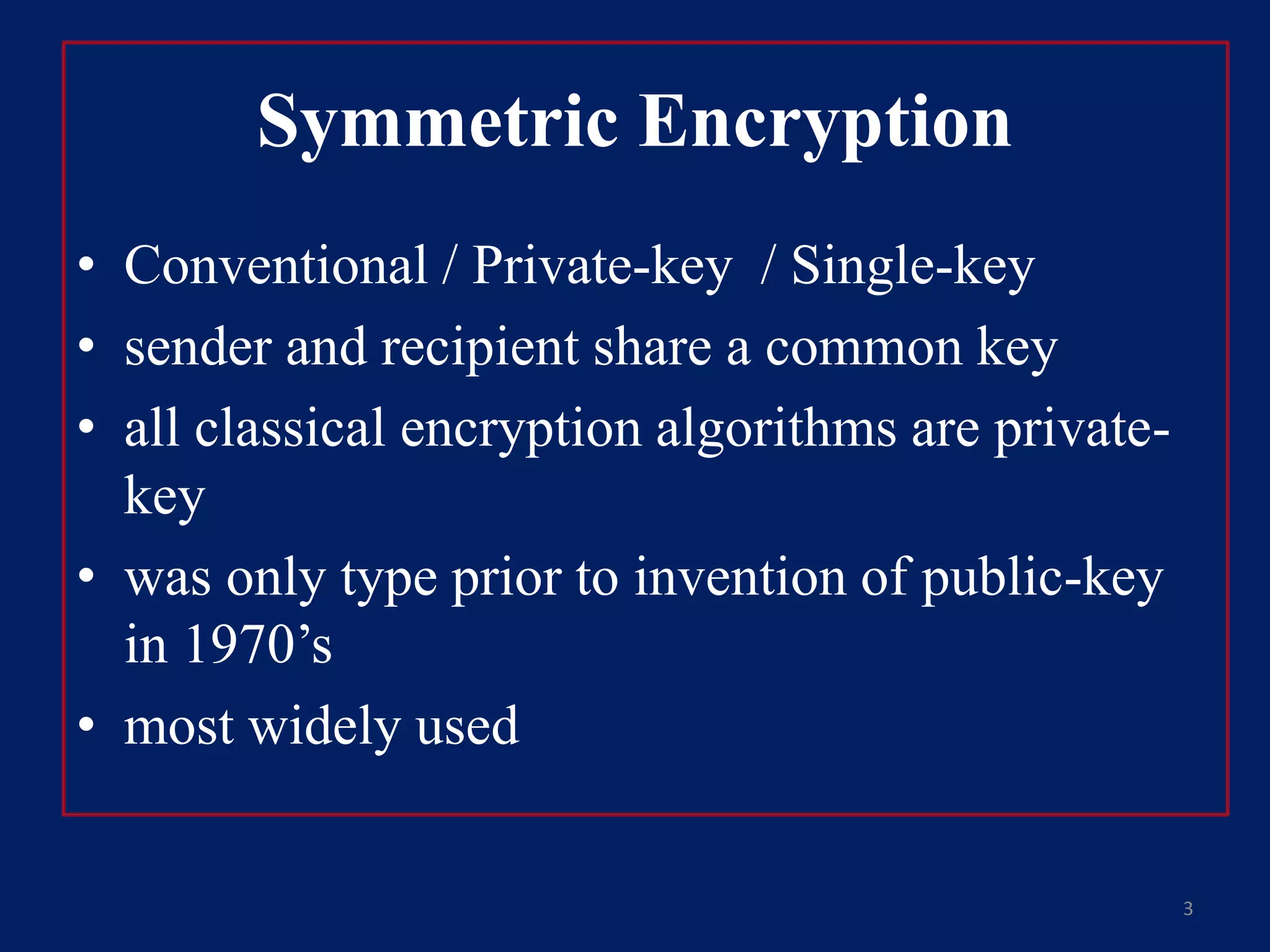 Symmetric Encryption
• Conventional / Private-key / Single-key
• sender and recipient share a common key
• all classical encryption algorithms are private-
key
• was only type prior to invention of public-key
in 1970’s
• most widely used
3
 