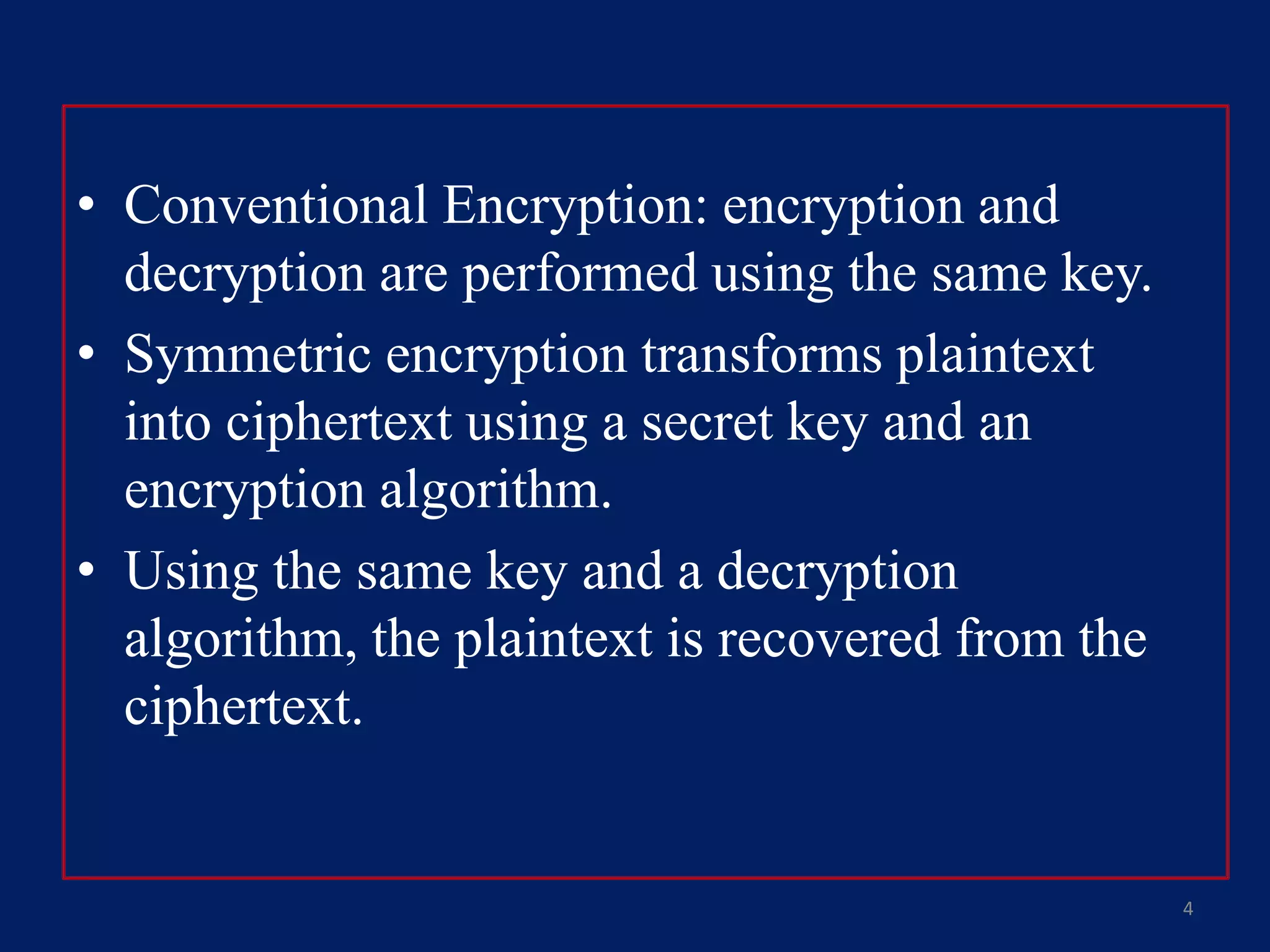 • Conventional Encryption: encryption and
decryption are performed using the same key.
• Symmetric encryption transforms plaintext
into ciphertext using a secret key and an
encryption algorithm.
• Using the same key and a decryption
algorithm, the plaintext is recovered from the
ciphertext.
4
 