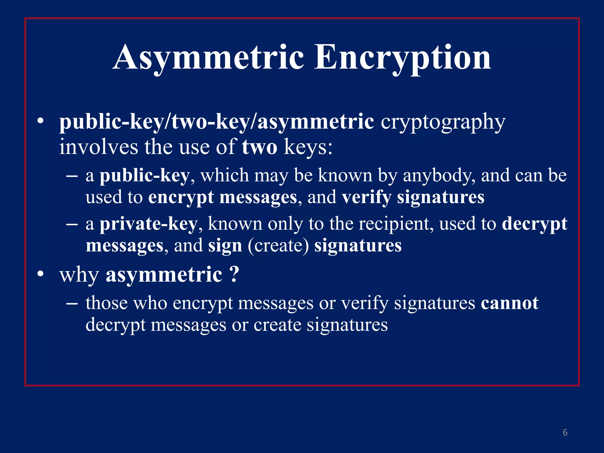 Asymmetric Encryption
• public-key/two-key/asymmetric cryptography
involves the use of two keys:
– a public-key, which may be known by anybody, and can be
used to encrypt messages, and verify signatures
– a private-key, known only to the recipient, used to decrypt
messages, and sign (create) signatures
• why asymmetric ?
– those who encrypt messages or verify signatures cannot
decrypt messages or create signatures
6
 