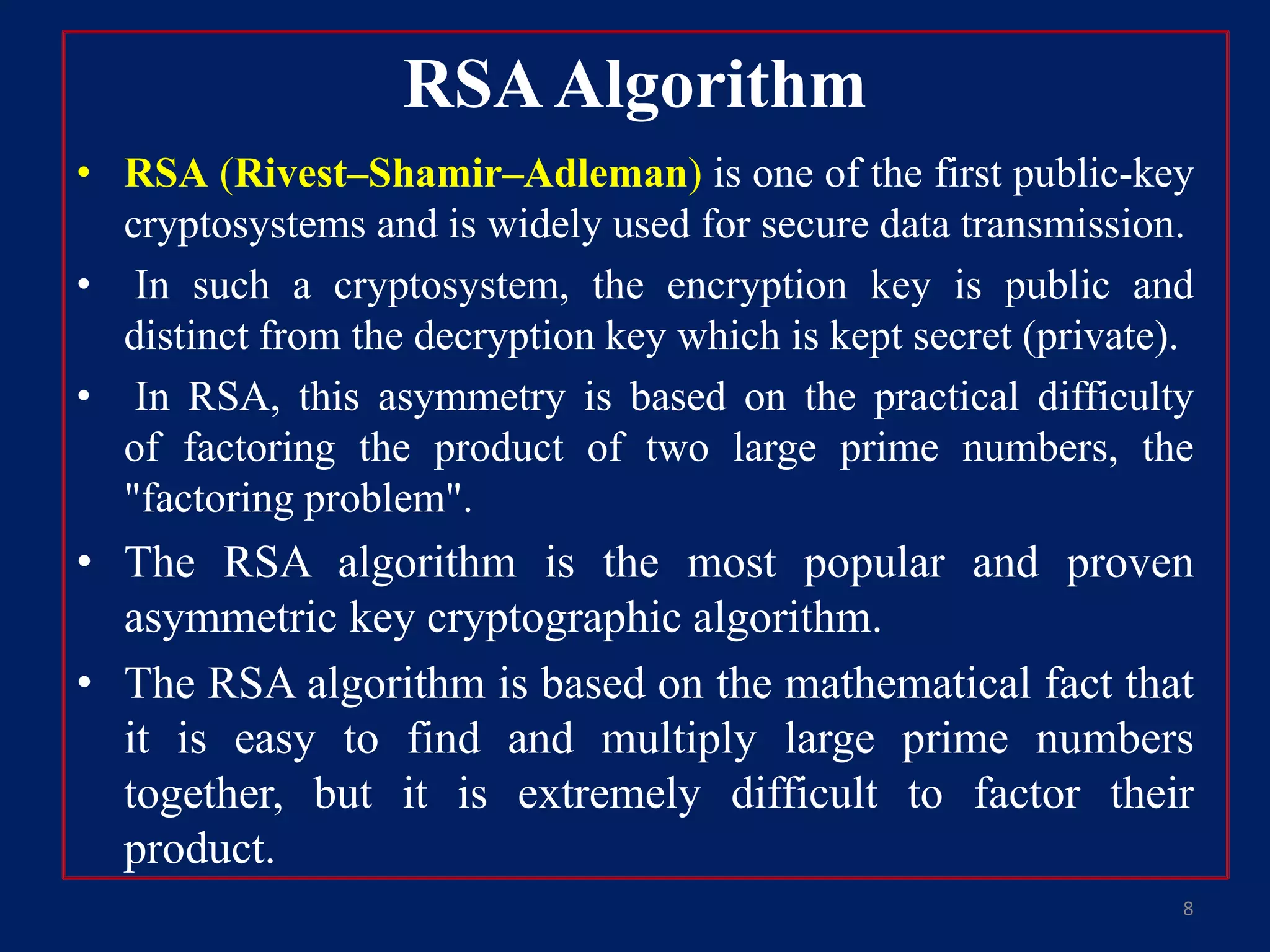 • RSA (Rivest–Shamir–Adleman) is one of the first public-key
cryptosystems and is widely used for secure data transmission.
• In such a cryptosystem, the encryption key is public and
distinct from the decryption key which is kept secret (private).
• In RSA, this asymmetry is based on the practical difficulty
of factoring the product of two large prime numbers, the
"factoring problem".
• The RSA algorithm is the most popular and proven
asymmetric key cryptographic algorithm.
• The RSA algorithm is based on the mathematical fact that
it is easy to find and multiply large prime numbers
together, but it is extremely difficult to factor their
product.
RSAAlgorithm
8
 