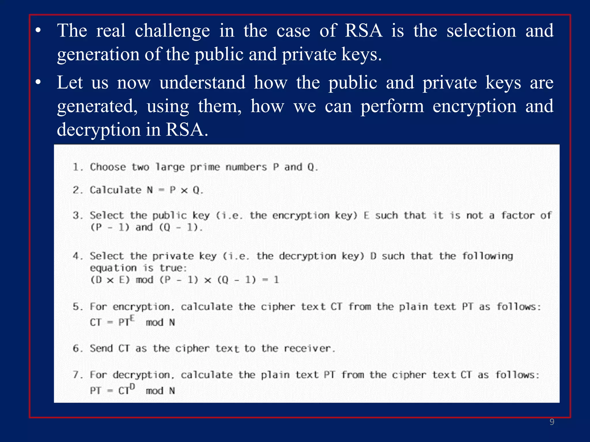 • The real challenge in the case of RSA is the selection and
generation of the public and private keys.
• Let us now understand how the public and private keys are
generated, using them, how we can perform encryption and
decryption in RSA.
9
 