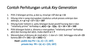 Contoh Perhitungan untuk Key Generation
1. Pilih 2 bilangan prima, p dan q, misal p = 17 dan q = 11
2. Hitung nilai n yang merupakan modulus untuk proses enkripsi dan
dekripsi, n = p × q = 17 × 11 = 187
3. Hitung Euler totient n, yaitu bilangan bulat positif kurang dari n dan
“relatively prime” terhadap n, ø(n) = (p - 1)(q - 1) = 16 × 10 = 160
4. Pilih bilangan bulat e, dimana e merupakan “relatively prime” terhadap
ø(n) dan kurang dari ø(n), maka dipilih e = 7
5. Menentukan d dimana de mod ø(n) = 1 dan d < 160. Sehingga nilai d = 23
karena 23 × 7 = 161 = (1 × 160) + 1
Hasil : public key PU = {e, n} = {7, 187}
private key PR = {d, n} = {23, 187}
 