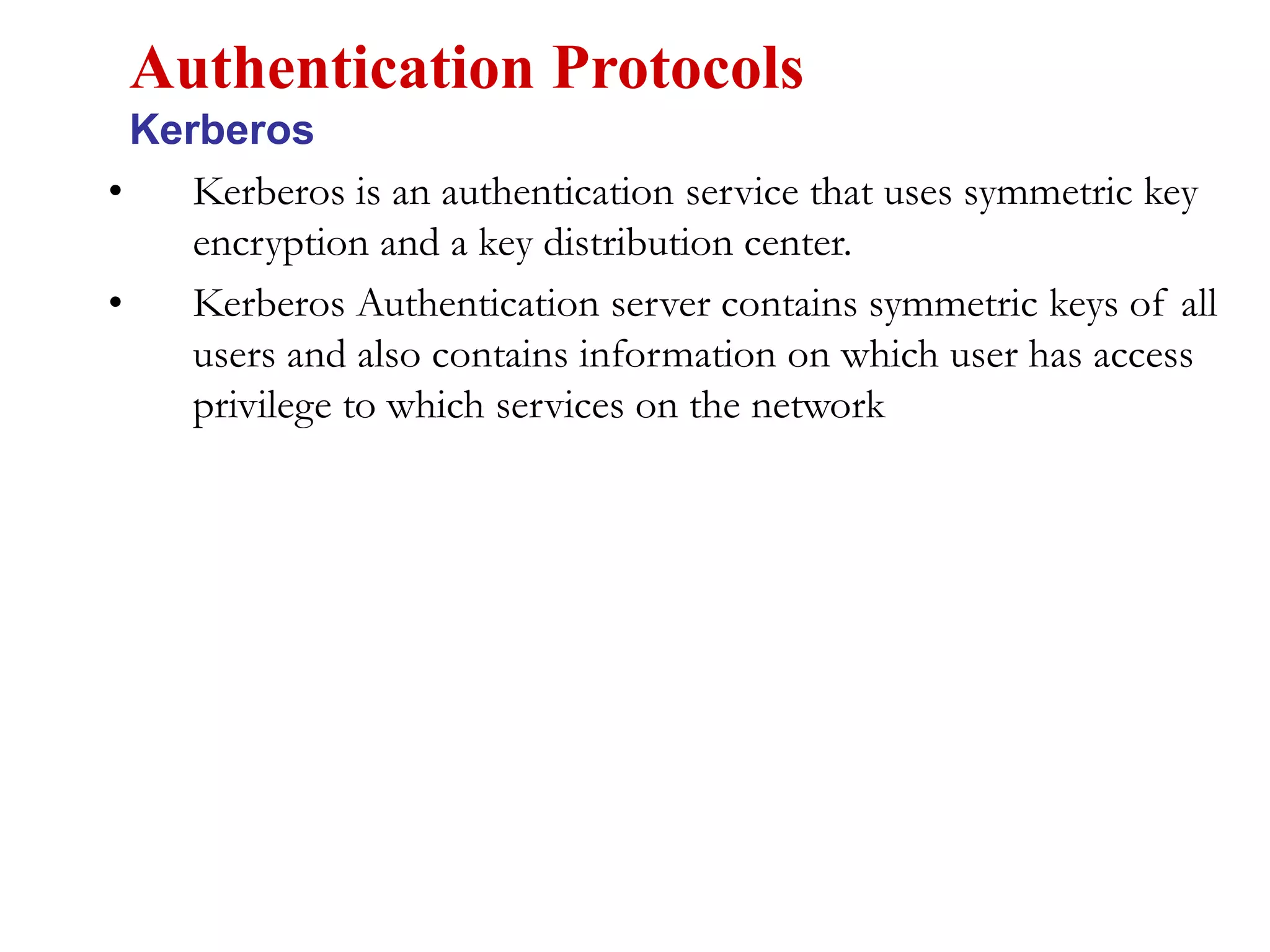 • Kerberos is an authentication service that uses symmetric key
encryption and a key distribution center.
• Kerberos Authentication server contains symmetric keys of all
users and also contains information on which user has access
privilege to which services on the network
Authentication Protocols
Kerberos
 