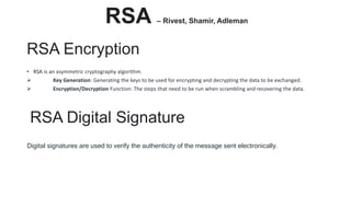 RSA Encryption
• RSA is an asymmetric cryptography algorithm.
 Key Generation: Generating the keys to be used for encrypting and decrypting the data to be exchanged.
 Encryption/Decryption Function: The steps that need to be run when scrambling and recovering the data.
RSA Digital Signature
Digital signatures are used to verify the authenticity of the message sent electronically.
RSA – Rivest, Shamir, Adleman
 