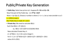 Public/Private Key Generation
• Public Key: Select two prime no's. Suppose P = 53 and Q = 59.
Now First part of the Public key : n = P*Q = 3127
Now z = (p-1)(q-1), Choose a number e where 1 < e < z. Let us now consider e as 3
c = (PQ^e) mod n
Our Public Key is made of n and e
• Private Key: We need to calculate Φ(n) :
Such that Φ(n) = (P-1)(Q-1)
so, Φ(n) = (53-1)(59-1)=(52)(58)=3016
Now calculate Private Key, d :
d = (k*Φ(n) + 1) / e for some integer k
For k = 2, d = (2*3016+1)/3 = (6032+1)/3 = (6033)/3 = 2011
value of d is 2011.
 