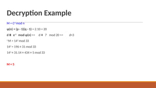 Decryption Example
M = Cd
mod n
ɸ(n) = (p - 1)(q - 1) = 2.10 = 20
d ≡ e-1
mod ɸ(n) => d ≡ 7-
1
M = 143
mod 33
142
= 196 ≡ 31 mod 33
143
≡ 31.14 ≡ 434 ≡ 5 mod 33
mod 20 => d=3
M = 5
 