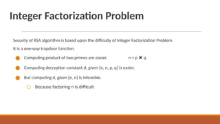 Integer Factorization Problem
Security of RSA algorithm is based upon the difficulty of Integer Factorization Problem.
It is a one-way trapdoor function.
● Computing product of two primes are easier. n = p ✖ q
● Computing decryption constant d, given {e, n, p, q} is easier.
● But computing d, given {e, n} is infeasible.
○ Because factoring n is difficult
 