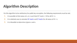 Algorithm Description
For this algorithm to be satisfactory for public-key encryption, the following requirements must be met.
1. It is possible to find values of e, d, n such that Med
mod n = M for all M < n.
2. It is relatively easy to calculate Me
mod n and Cd
mod n for all values of M < n.
3. It is infeasible to determine d given e and n.
 