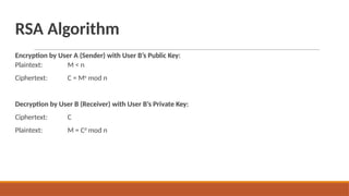 RSA Algorithm
Encryption by User A (Sender) with User B’s Public Key:
Plaintext:
Ciphertext:
M < n
C = Me
mod n
Decryption by User B (Receiver) with User B’s Private Key:
Ciphertext:
Plaintext:
C
M = Cd
mod n
 