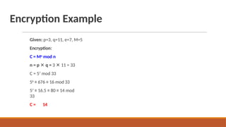 Encryption Example
Given: p=3, q=11, e=7, M=5
Encryption:
C = Me
mod n
n = p ✕ q = 3 ✕ 11 = 33
C = 57
mod 33
56
≡ 676 ≡ 16 mod 33
57
≡ 16.5 ≡ 80 ≡ 14 mod
33
C = 14
 