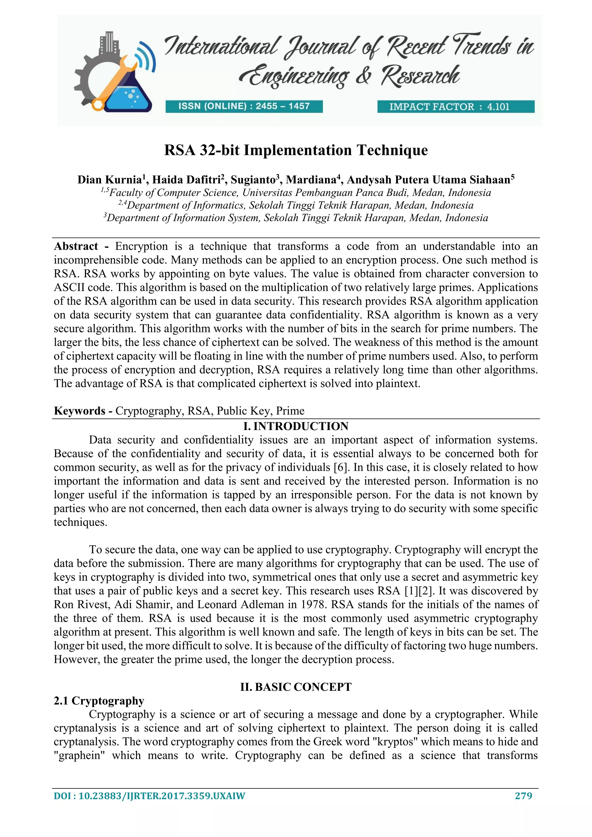 DOI : 10.23883/IJRTER.2017.3359.UXAIW 279 RSA 32-bit Implementation Technique Dian Kurnia1 , Haida Dafitri2 , Sugianto3 , Mardiana4 , Andysah Putera Utama Siahaan5 1,5 Faculty of Computer Science, Universitas Pembanguan Panca Budi, Medan, Indonesia 2,4 Department of Informatics, Sekolah Tinggi Teknik Harapan, Medan, Indonesia 3 Department of Information System, Sekolah Tinggi Teknik Harapan, Medan, Indonesia Abstract - Encryption is a technique that transforms a code from an understandable into an incomprehensible code. Many methods can be applied to an encryption process. One such method is RSA. RSA works by appointing on byte values. The value is obtained from character conversion to ASCII code. This algorithm is based on the multiplication of two relatively large primes. Applications of the RSA algorithm can be used in data security. This research provides RSA algorithm application on data security system that can guarantee data confidentiality. RSA algorithm is known as a very secure algorithm. This algorithm works with the number of bits in the search for prime numbers. The larger the bits, the less chance of ciphertext can be solved. The weakness of this method is the amount of ciphertext capacity will be floating in line with the number of prime numbers used. Also, to perform the process of encryption and decryption, RSA requires a relatively long time than other algorithms. The advantage of RSA is that complicated ciphertext is solved into plaintext. Keywords - Cryptography, RSA, Public Key, Prime I. INTRODUCTION Data security and confidentiality issues are an important aspect of information systems. Because of the confidentiality and security of data, it is essential always to be concerned both for common security, as well as for the privacy of individuals [6]. In this case, it is closely related to how important the information and data is sent and received by the interested person. Information is no longer useful if the information is tapped by an irresponsible person. For the data is not known by parties who are not concerned, then each data owner is always trying to do security with some specific techniques. To secure the data, one way can be applied to use cryptography. Cryptography will encrypt the data before the submission. There are many algorithms for cryptography that can be used. The use of keys in cryptography is divided into two, symmetrical ones that only use a secret and asymmetric key that uses a pair of public keys and a secret key. This research uses RSA [1][2]. It was discovered by Ron Rivest, Adi Shamir, and Leonard Adleman in 1978. RSA stands for the initials of the names of the three of them. RSA is used because it is the most commonly used asymmetric cryptography algorithm at present. This algorithm is well known and safe. The length of keys in bits can be set. The longer bit used, the more difficult to solve. It is because of the difficulty of factoring two huge numbers. However, the greater the prime used, the longer the decryption process. II. BASIC CONCEPT 2.1 Cryptography Cryptography is a science or art of securing a message and done by a cryptographer. While cryptanalysis is a science and art of solving ciphertext to plaintext. The person doing it is called cryptanalysis. The word cryptography comes from the Greek word "kryptos" which means to hide and "graphein" which means to write. Cryptography can be defined as a science that transforms 