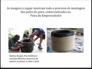 As imagens a seguir mostram todo o processo de montagem
dos pufes de pneu, comercializados na
Feira do Empreendedor

Karina Araújo, Irla Antônia e
Luciano Oliveira: processo de
anexar os pneus e colar o sisal.

 