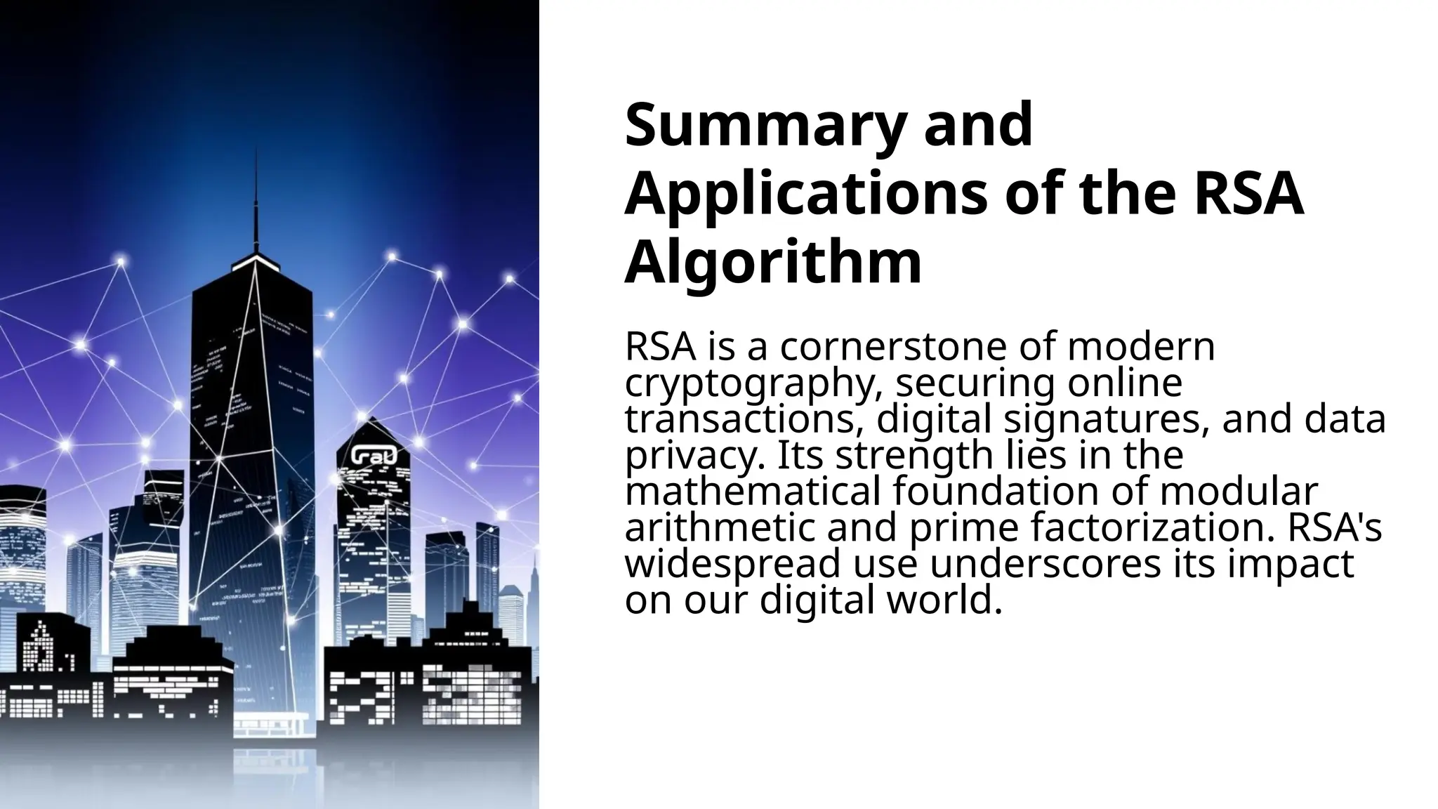 Summary and
Applications of the RSA
Algorithm
RSA is a cornerstone of modern
cryptography, securing online
transactions, digital signatures, and data
privacy. Its strength lies in the
mathematical foundation of modular
arithmetic and prime factorization. RSA's
widespread use underscores its impact
on our digital world.
 