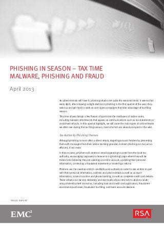F R A U D R E P O R T
PHISHING IN SEASON – TAX TIME
MALWARE, PHISHING AND FRAUD
April 2013
As cybercriminals will have it, phishing attacks are quite the seasonal trend. It seems that
every April, after showing a slight decline in phishing in the first quarter of the year, they
wake up and get back to work on vast spam campaigns that take advantage of tax-filing
season.
This time of year brings a few flavors of spam into the mailboxes of online users,
including malware attachments that appear as communications such as tax statements or
unclaimed refunds. In this special highlight, we will cover the main types of online threats
we often see during the tax filing season, most of which are already rampant in the wild.
Tax Authority Phishing Themes
Although phishing is most often a direct attack, targeting account holders by presenting
them with messages from their online banking provider, indirect phishing can be just as
efficient, if not more.
In these scams, phishers will create an email appearing to come from the local tax
authority, encouraging taxpayers to browse to a (phishing) page where they will be
tricked into believing they are opening an online account, updating their personal
information, contesting a fraudulent statement or receiving a refund.
Phishers use the taxation entity’s credibility and authority in order to ask victims to part
with their personal information, address and phone details as well as account
information, access to online and phone banking, as well as complete credit card details.
Those attacks can be very elaborate and eventually allow criminals to devise a wider
array of identity theft scenarios, including loan and credit card application, fraudulent
ecommerce purchases, fraudulent tax filing, and bank account takeover.
 