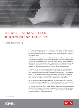 BEHIND THE SCENES OF A FAKE
TOKEN MOBILE APP OPERATION
December 2013
In the last few years, we have seen the mobile space explode with malware. According
to a recent report by Trend Micro, the number of malware and high-risk apps available on
the Android platform has crossed the one million mark, growing more than a thousand
fold in under 3 years.
To the financial industry, the threat manifests itself in the form of rogue apps (apps that
mimic the legitimate banking apps) and in the form of SMS-sniffers. The latter becoming
standard functionality when it comes to banking Trojans, designed to overcome a single
obstacle: out-of-band authentication using mobile devices. By installing a malicious app
on the device, the botmaster can intercept SMS messages and/or telephone calls thus
defeating the OOB authentication. It is one such app that we recently analyzed.
The app, which has been around for a while and uses the moniker mToken, disguises
itself as a fake token app (AV classification), and displays “standard” functionality as
far as SMS message interception goes. During the installation process, it would ask the
user for the necessary SMS-, and communication-related permissions; and to appear
legitimate it made use of the customers’ logos, not to mention displaying a “random”
token code when launched (a detailed analysis of the app is available below).
But the most interesting finding was the analysis of the Web-based control panel. This
offered a behind-the-scenes glimpse into a mobile botnet operation and demonstrated
the ease of commanding it, but more importantly—its flexibility and resilience.
The panel we analyzed was used in attacks targeting several financial institutions around
the globe along with a well-known social media platform. At the time of RSA’s analysis,
it was commanding over 2,000 mobile devices and had intercepted over 25,000 SMS
messages (see Figure 1 on the following page).

FRAUD REPORT

R S A M O N T H LY F R A U D R E P O R T

page 1

 