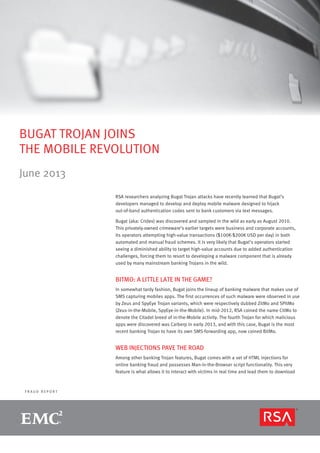 F R A U D R E P O R T
BUGAT TROJAN JOINS
THE MOBILE REVOLUTION
June 2013
RSA researchers analyzing Bugat Trojan attacks have recently learned that Bugat’s
developers managed to develop and deploy mobile malware designed to hijack
out-of-band authentication codes sent to bank customers via text messages.
Bugat (aka: Cridex) was discovered and sampled in the wild as early as August 2010.
This privately-owned crimeware’s earlier targets were business and corporate accounts,
its operators attempting high-value transactions ($100K-$200K USD per day) in both
automated and manual fraud schemes. It is very likely that Bugat’s operators started
seeing a diminished ability to target high-value accounts due to added authentication
challenges, forcing them to resort to developing a malware component that is already
used by many mainstream banking Trojans in the wild.
BITMO: A LITTLE LATE IN THE GAME?
In somewhat tardy fashion, Bugat joins the lineup of banking malware that makes use of
SMS capturing mobiles apps. The first occurrences of such malware were observed in use
by Zeus and SpyEye Trojan variants, which were respectively dubbed ZitMo and SPitMo
(Zeus-in-the-Mobile, SpyEye-in-the-Mobile). In mid-2012, RSA coined the name CitMo to
denote the Citadel breed of in-the-Mobile activity. The fourth Trojan for which malicious
apps were discovered was Carberp in early 2013, and with this case, Bugat is the most
recent banking Trojan to have its own SMS-forwarding app, now coined BitMo.
WEB INJECTIONS PAVE THE ROAD
Among other banking Trojan features, Bugat comes with a set of HTML injections for
online banking fraud and possesses Man-in-the-Browser script functionality. This very
feature is what allows it to interact with victims in real time and lead them to download
 