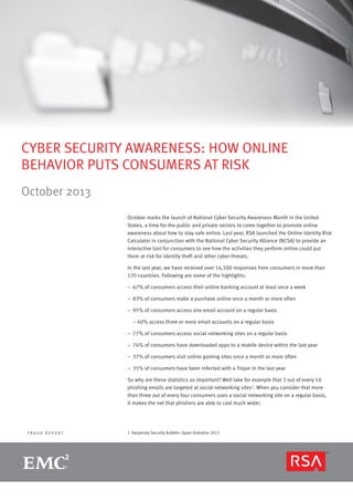 CYBER SECURITY AWARENESS: HOW ONLINE
BEHAVIOR PUTS CONSUMERS AT RISK
October 2013
October marks the launch of National Cyber Security Awareness Month in the United
States, a time for the public and private sectors to come together to promote online
awareness about how to stay safe online. Last year, RSA launched the Online Identity Risk
Calculator in conjunction with the National Cyber Security Alliance (NCSA) to provide an
interactive tool for consumers to see how the activities they perform online could put
them at risk for identity theft and other cyber threats.
In the last year, we have received over 14,500 responses from consumers in more than
170 countries. Following are some of the highlights:
–– 67% of consumers access their online banking account at least once a week
–– 83% of consumers make a purchase online once a month or more often
–– 95% of consumers access one email account on a regular basis
	 – 40% access three or more email accounts on a regular basis
–– 77% of consumers access social networking sites on a regular basis
–– 74% of consumers have downloaded apps to a mobile device within the last year
–– 37% of consumers visit online gaming sites once a month or more often
–– 35% of consumers have been infected with a Trojan in the last year
So why are these statistics so important? Well take for example that 3 out of every 10
phishing emails are targeted at social networking sites1. When you consider that more
than three out of every four consumers uses a social networking site on a regular basis,
it makes the net that phishers are able to cast much wider.

FRAUD REPORT

1  Kaspersky Security Bulletin: Spam Evolution 2012

page 1

 
