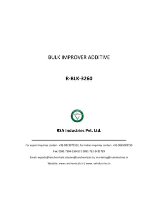 BULK IMPROVER ADDITIVE
R-BLK-3260
RSA Industries Pvt. Ltd.
______________________________________________
For export inquiries contact- +91-9823072312, For Indian inquiries contact- +91-9665082759
Fax: 0091-7104-236417 / 0091-712-2421729
Email: exports@ranchemicals.in/sales@ranchemicals.in/ marketing@rsaindustries.in
Website: www.ranchemicals.in / www.rsaindustries.in
 