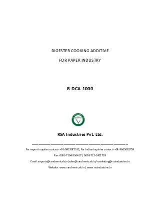 DIGESTER COOKING ADDITIVE
FOR PAPER INDUSTRY
R-DCA-1000
RSA Industries Pvt. Ltd.
______________________________________________
For export inquiries contact- +91-9823072312, For Indian inquiries contact- +91-9665082759
Fax: 0091-7104-236417 / 0091-712-2421729
Email: exports@ranchemicals.in/sales@ranchemicals.in/ marketing@rsaindustries.in
Website: www.ranchemicals.in / www.rsaindustries.in
 