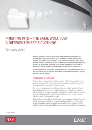 PHISHING KITS – THE SAME WOLF, JUST
A DIFFERENT SHEEP’S CLOTHING
February 2013
                Phishing still stands as the top online threat impacting both consumers and the
                businesses that serve them online. In 2012, there was an average of over 37,000
                phishing attacks each month identified by RSA. The impact of phishing on the global
                economy has been quite significant: RSA estimates that worldwide losses from phishing
                attacks cost more than $1.5 billion in 2012, and had the potential to reach over $2
                billion if the average uptime of phishing attacks had remained the same as 2011.

                This monthly highlight goes beyond the growing numbers recorded for phishing attacks
                and looks deeper into the evolution of attack tactics facilitating the sustained increase
                witnessed over the last year.


                START LEGIT, THEN GO BAD
                Phishing kits recently analyzed by RSA show another phish tactic increasingly used by
                phishers. Although this is not entirely new, it is interesting to see it implemented by
                miscreants planning to evade email filtering security.

                The scheme includes a number of redirections from one website to another. What kit
                authors typically do in such cases is exploit and take over one legitimate website,
                hijacking it but not making any changes to it. They will be using this site as a trampoline
                of sorts, making their victims reach it and then be bounced from there to a second
                hijacked website: the actual phishing page.

                What good can this serve? Simple: the first site is purposely preserved as a “clean” site
                so that phishers can send it as an unreported/unblocked URL to their victims, inside
                emails that would not appear suspicious to security filtering. The recipient will then
                click the link, get to the first (good) URL and be instantly redirected to the malicious one.




FRAUD REPORT
 