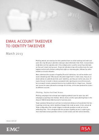 EMAIL ACCOUNT TAKEOVER
TO IDENTITY TAKEOVER
March 2013
               Phishing attacks are notorious for their potential harm to online banking and credit card
               users who may fall prey to phishers looking to steal information from them. Compromised
               credentials are then typically sold in the underground or used for actual fraud attempts
               on that user’s bank/card account. Financial institutions have all too often been the most
               targeted vertical with phishers setting their sights on monetary gain, followed by online
               retailers and social networks.

               Most understand the purpose of targeting financial institutions, but online retailers and
               social networking sites? Why would a fraudster target them? In most cases, they use an
               email address to authenticate their users’ identities, and they are not the only ones. Of
               course the user is made to choose a password when opening any new online account,
               but as research reveals, password reuse across multiple sites is a huge issue. A typical
               user reuses the same password an average of six times, or the same password to access
               six different accounts.


               Phishing, Trojans And Email Access
               Phishing campaigns have already been targeting webmail users for years now with
               campaigns purporting to be Hotmail, Yahoo!, Gmail, and the spear-phishing flavor in the
               shape of OWA (Outlook Web Access) for business users.

               Trojan operators followed suit and have not remained oblivious to the potential that lies
               in gaining control over victim identities through their email accounts. In fact, almost all
               Trojan configuration files contain triggers to webmail providers as well as to social
               networking sites. This is designed with the purpose of getting access in order to gain
               more information about potential victims in order to take over their online identities.




FRAUD REPORT
 