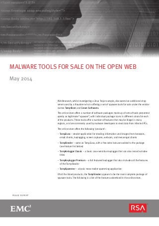 page 1R S A M O N T H LY F R A U D R E P O R T
F R A U D R E P O R T
MALWARE TOOLS FOR SALE ON THE OPEN WEB
May 2014
RSA Research, while investigating a Zeus Trojan sample, discovered an additional drop
server used by a fraudster who is offering a set of spyware tools for sale under the vendor
names TampStore and Crown Softwares.
The online store offers a number of software packages made up of sets of tools presented
openly as legitimate “spyware”, with individual package icons in different colors for each
of the products. These tools offer a number of features that may be illegal in many
regions, and are commonly used by malware developers to steal data from infected PCs.
The online store offers the following ‘products’:
–– TampZusa – stealer application for stealing information and images from browsers,
email clients, keylogging, screen captures, webcam, and messenger clients
–– TampStealer – same as TampZusa, with a few extra bonuses added to the package
(see feature list below)
–– TampKelogger Classic – a basic case-sensitive keylogger that can also record window
titles
–– TampKeylogger Premium – a full featured keylogger that also includes all the features
of the TampStealer
–– TampSpammer – a basic mass-mailer spamming application
Of all the listed products, the TampStealer appears to be the most complete package of
spyware tools. The following is a list of the features advertised in the online store.
 