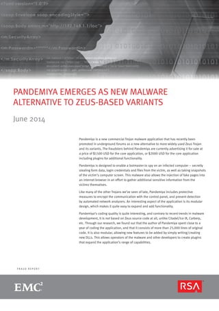page 1R S A M O N T H LY F R A U D R E P O R T
F R A U D R E P O R T
PANDEMIYA EMERGES AS NEW MALWARE
ALTERNATIVE TO ZEUS-BASED VARIANTS
June 2014
Pandemiya is a new commercial Trojan malware application that has recently been
promoted in underground forums as a new alternative to more widely used Zeus Trojan
and its variants. The fraudsters behind Pandemiya are currently advertising it for sale at
a price of $1500 USD for the core application, or $2000 USD for the core application
including plugins for additional functionality.
Pandemiya is designed to enable a botmaster to spy on an infected computer – secretly
stealing form data, login credentials and files from the victim, as well as taking snapshots
of the victim’s computer screen. This malware also allows the injection of fake pages into
an internet browser in an effort to gather additional sensitive information from the
victims themselves.
Like many of the other Trojans we’ve seen of late, Pandemiya includes protective
measures to encrypt the communication with the control panel, and prevent detection
by automated network analyzers. An interesting aspect of the application is its modular
design, which makes it quite easy to expand and add functionality.
Pandemiya’s coding quality is quite interesting, and contrary to recent trends in malware
development, it is not based on Zeus source code at all, unlike Citadel/Ice IX, Carberp,
etc. Through our research, we found out that the author of Pandemiya spent close to a
year of coding the application, and that it consists of more than 25,000 lines of original
code. It is also modular, allowing new features to be added by simply writing/creating
new DLLs. This allows operators of the malware and other developers to create plugins
that expand the application’s range of capabilities.
 