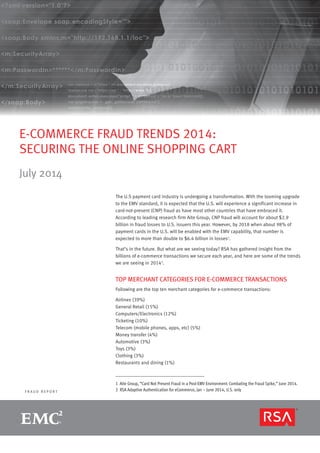 page 1R S A M O N T H LY F R A U D R E P O R T
F R A U D R E P O R T
E-COMMERCE FRAUD TRENDS 2014:
SECURING THE ONLINE SHOPPING CART
July 2014
The U.S payment card industry is undergoing a transformation. With the looming upgrade
to the EMV standard, it is expected that the U.S. will experience a significant increase in
card-not-present (CNP) fraud as have most other countries that have embraced it.
According to leading research firm Aite Group, CNP fraud will account for about $2.9
billion in fraud losses to U.S. issuers this year. However, by 2018 when about 98% of
payment cards in the U.S. will be enabled with the EMV capability, that number is
expected to more than double to $6.4 billion in losses1
.
That’s in the future. But what are we seeing today? RSA has gathered insight from the
billions of e-commerce transactions we secure each year, and here are some of the trends
we are seeing in 20142
.
TOP MERCHANT CATEGORIES FOR E-COMMERCE TRANSACTIONS
Following are the top ten merchant categories for e-commerce transactions:
Airlines (39%)
General Retail (15%)
Computers/Electronics (12%)
Ticketing (10%)
Telecom (mobile phones, apps, etc) (5%)
Money transfer (4%)
Automotive (3%)
Toys (3%)
Clothing (3%)
Restaurants and dining (1%)
1 Aite Group, “Card Not Present Fraud in a Post-EMV Environment: Combating the Fraud Spike,” June 2014.
2 RSA Adaptive Authentication for eCommerce, Jan – June 2014, U.S. only
 