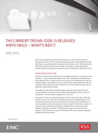 F R A U D R E P O R T
THE CARBERP TROJAN CODE IS RELEASED
#INTH3WILD – WHAT’S NEXT?
July 2013
Be it internal disagreements within the Carberp team, or law enforcement pressure
following the arrests in 2012, the Carberp cyber gang members have disbanded, leaving
their Trojan code publicly available following a failed attempt to sell it. Reminiscent of the
ZeuS Trojan’s source code leak, we can expect a few things to happen following the
incident. But before doing so, let’s review the events that followed the ZeuS leak in 2011. 
ZEUS SOURCE CODE LEAK
An attempt to sell the ZeuS source code in an underground forum for – according to some
estimates – as high as $100,000 started in early 2011. Following the failed sale, Slavik,
the developer of ZeuS, handed over the code to a cyber rival, Gribodemon, the notorious
SpyEye developer. The underground, abuzz with the news, keenly awaited the release of
a merged, mighty SpyEye-ZeuS variant. Before one could be released, the ZeuS code was
leaked and made publicly available.
As predicted by many, different offspring began appearing, built on top of the ZeuS
v2.0.8.9 codebase, and included Ice IX and Odin (both appearing in 2011), and most
considerably – Citadel making its appearance in early 2012.
As opposed to Ice IX, that mainly fixed bugs in the ZeuS code, Citadel was a major leap
forward in terms of the malware’s functionality. Citadel not only repaired bugs in ZeuS,
but deployed clever security measures to protect the malware and its infrastructure, as
well as provided numerous new plug-ins to boost the Trojan’s functionality. In terms of a
Fraud-as-a-Service (FaaS) business offering, Citadel became a lucrative commercial
operation, offering its “customers” a CRM, paid tech support and constant version
updates. In fact, Citadel was so successful that botmasters started replacing/upgrading
existing bots with the malware.
 
