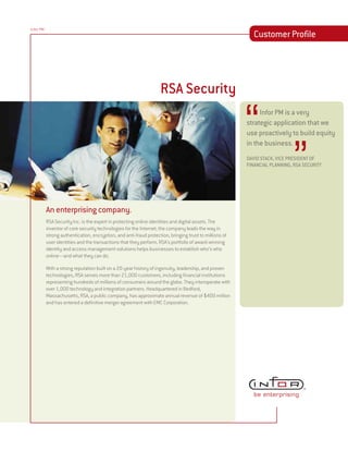 Infor PM
                                                                                                            Customer Profile




                                                                    RSA Security


                                                                                                         ‘‘
                                                                                                         Ü Infor PM is a very
                                                                                                         strategic application that we
                                                                                                         use proactively to build equity




                                                                                                                            ”
                                                                                                         in the business.
                                                                                                         DAVID STACK, VICE PRESIDENT OF
                                                                                                         FINANCIAL PLANNING, RSA SECURITY




           An enterprising company.
           RSA Security Inc. is the expert in protecting online identities and digital assets. The
           inventor of core security technologies for the Internet, the company leads the way in
           strong authentication, encryption, and anti-fraud protection, bringing trust to millions of
           user identities and the transactions that they perform. RSA’s portfolio of award-winning
           identity and access management solutions helps businesses to establish who’s who
           online—and what they can do.

           With a strong reputation built on a 20-year history of ingenuity, leadership, and proven
           technologies, RSA serves more than 21,000 customers, including financial institutions
           representing hundreds of millions of consumers around the globe. They interoperate with
           over 1,000 technology and integration partners. Headquartered in Bedford,
           Massachusetts, RSA, a public company, has approximate annual revenue of $400 million
           and has entered a definitive merger agreement with EMC Corporation.
 