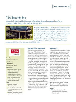 RSA Security Inc.
Leader in Protecting Identities and Information Access Leverages Long-Term
Extensity® MPC Solution for Nearly “Instant” ROI

                                                  Massachusetts-based RSA Security Inc. (www.rsasecurity.com)
                                                  originally purchased Extensity® MPC in 1999 in order to auto-
                                                  mate an outdated, manual budgeting system. Over the years,
                                                  the company has leveraged and expanded its Extensity system
                                                  to include forecasting, product line profitability, long-term
                                                  strategic planning, and more. RSA Security is an example
                                                  of a company with a true vision of business performance
management (BPM) and the right system to fulfill that vision.



                                         Managing BPM Development                    Beyond ROI
                                         RSA Security has upgraded its               “Our original requirement of automat-
                                         Extensity MPC solution in phases            ing the budgeting process was met
                                         to take advantage of increased func-        and we probably experienced the
                                         tionality and technical sophistication.     payback within a year or two,” said
                                         Starting with a client/server version for   Dave Stack, director of financial plan-
 Industry                                annual budgeting and quarterly fore-        ning and analysis at RSA Security.
 Data identity and access                casting, the company upgraded to            “Now we get an almost instant return
 management                              Extensity’s web-based application in        on our Extensity investment because
 Technology                              2001, resulting in better administrative    we continue to come up with things
                                         capabilities and improved access and        that are flexible within the system,
 Microsoft SQL Server
                                         flexibility for end users. The goals of     like developing the product line P&L
 Challenges                              phase two included moving to a              reporting that is a key part of our
  I   Improve the existing annual        monthly forecasting model and creat-        strategy and financial planning. We
      budgeting and quarterly            ing product line P&Ls to enable alloca-     are so far beyond even being con-
      forecasting processes              tion of resources based on perform-         cerned about a return. We spend a
  I   Enable monthly forecasting         ance. A year later, RSA Security            minimal amount of money on mainte-
      and detailed product line P&Ls     upgraded again to enable advanced           nance and we get more efficient every
                                         business analysis and strategy. MPC’s       year, getting more information out of
  I   Make resource investment
      decisions based on projected       Excel functionality had been enhanced       the Extensity system. It just gets better
      product/market growth              and RSA Security began using it to          and better.”
                                         report data from the database appli-
 ROI                                     cation. In 2004, even more advanced         RSA Security has reaped tangible
  I   Improved budgeting                 Excel features were added and RSA           benefits from its Extensity system in
      efficiency by 58%                  Security saw significant improvement        every phase of its implementation:
  I   Became 95% more efficient          in their reporting capabilities and
                                                                                     Phase 1
      in producing product line P&L      speed.                                        I Reduced the number of
      forecasts
                                                                                         analysts/regional controllers
  I   Improved the monthly forecast-
                                                                                         from 14 to 12
      ing cycle from 13 days to 4 days
 