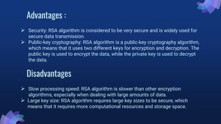Advantages :
 Security: RSA algorithm is considered to be very secure and is widely used for
secure data transmission.
 Public-key cryptography: RSA algorithm is a public-key cryptography algorithm,
which means that it uses two different keys for encryption and decryption. The
public key is used to encrypt the data, while the private key is used to decrypt
the data.
Disadvantages
 Slow processing speed: RSA algorithm is slower than other encryption
algorithms, especially when dealing with large amounts of data.
 Large key size: RSA algorithm requires large key sizes to be secure, which
means that it requires more computational resources and storage space.
 