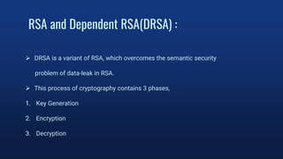 RSA and Dependent RSA(DRSA) :
 DRSA is a variant of RSA, which overcomes the semantic security
problem of data-leak in RSA.
 This process of cryptography contains 3 phases,
1. Key Generation
2. Encryption
3. Decryption
 
