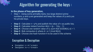 Algorithm for generating the keys :
In the phase of key generation,
• Step-1 : Using some primality tests, two large distinct prime
numbers, p and q are generated and keep the values of p and q as
his private keys.
• Step-2 : Calculate n = p*q and publish the value of n as public key.
• Step-3 : Calculate totient function Φ(n) = (p – 1)(q – 1).
• Step-4 : Choose one random value of e, such that GCD(Φ(n), e) = 1.
• Step-5 : Bob computes d, where d = e-1 (mod Φ(n)).
• Step-6 : Choose one hash function h to be used in the scheme.
Encryption & Decryption
● Encryption : c = m ^ e mod n
● Decryption : m = c ^ d mod n
 