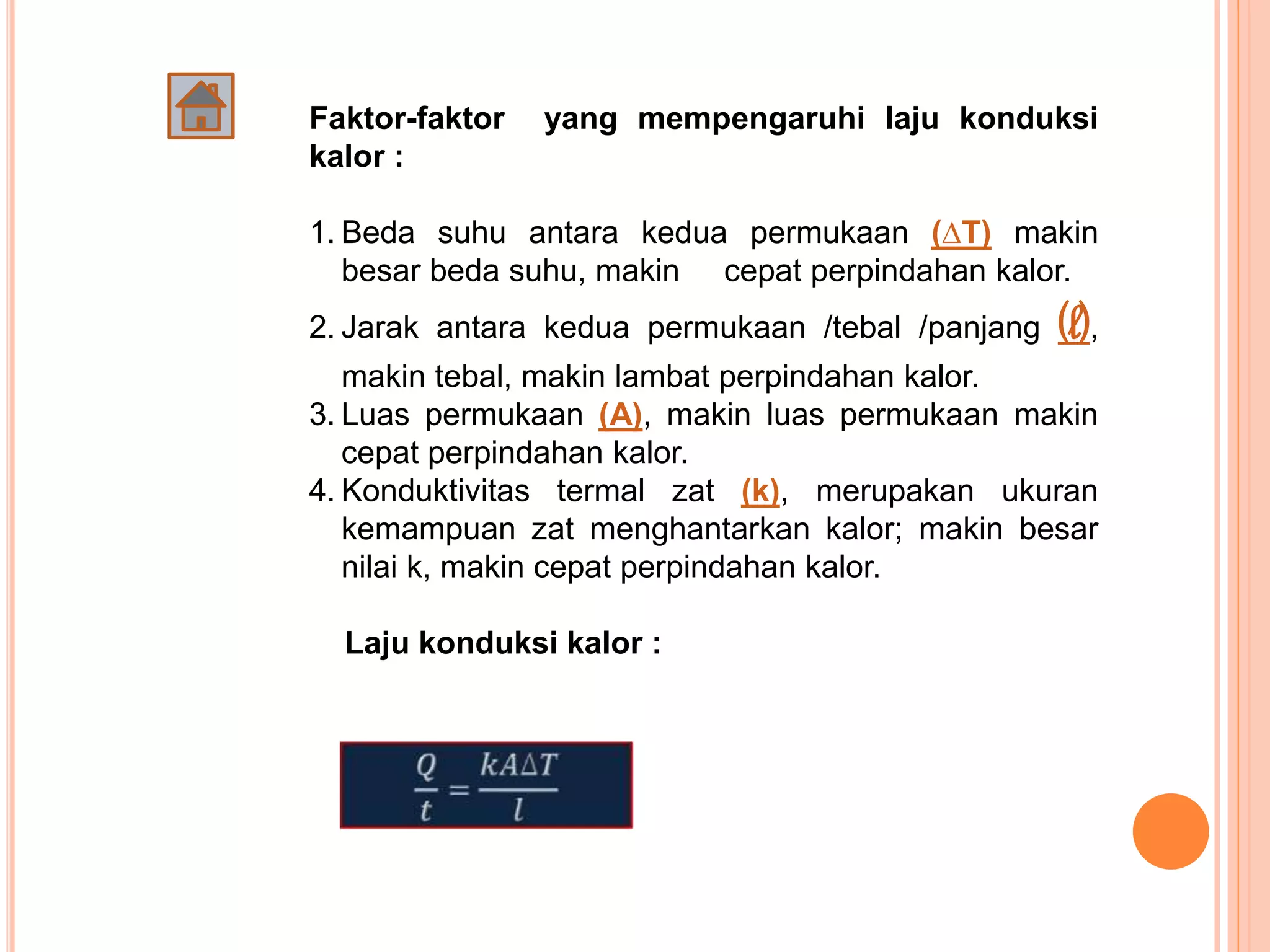 Faktor-faktor yang mempengaruhi laju konduksi
kalor :
1. Beda suhu antara kedua permukaan (∆T) makin
besar beda suhu, makin cepat perpindahan kalor.
2. Jarak antara kedua permukaan /tebal /panjang (l),
makin tebal, makin lambat perpindahan kalor.
3. Luas permukaan (A), makin luas permukaan makin
cepat perpindahan kalor.
4. Konduktivitas termal zat (k), merupakan ukuran
kemampuan zat menghantarkan kalor; makin besar
nilai k, makin cepat perpindahan kalor.
Laju konduksi kalor :
 