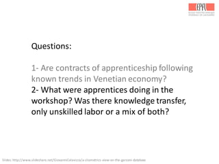 Questions:
1-­‐ Are	
  contracts	
  of	
  apprenticeship	
  following	
  
known	
  trends	
  in	
  Venetian	
  economy?
2-­‐ What	
  were	
  apprentices	
  doing	
  in	
  the	
  
workshop?	
  Was	
  there	
  knowledge	
  transfer,	
  
only	
  unskilled	
  labor	
  or	
  a	
  mix	
  of	
  both?
Slides:	
  http://www.slideshare.net/GiovanniColavizza/a-­‐cliometrics-­‐view-­‐on-­‐the-­‐garzoni-­‐database	
  
 