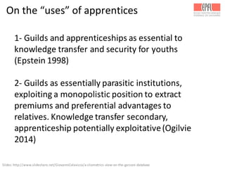 On	
  the	
  “uses”	
  of	
  apprentices
1-­‐ Guilds	
  and	
  apprenticeships	
  as	
  essential	
  to	
  
knowledge	
  transfer	
  and	
  security	
  for	
  youths	
  
(Epstein	
  1998)
2-­‐ Guilds	
  as	
  essentially	
  parasitic	
  institutions,	
  
exploiting	
  a	
  monopolistic	
  position	
  to	
  extract	
  
premiums	
  and	
  preferential	
  advantages	
  to	
  
relatives.	
  Knowledge	
  transfer	
  secondary,	
  
apprenticeship	
  potentially	
  exploitative	
  (Ogilvie	
  
2014)
Slides:	
  http://www.slideshare.net/GiovanniColavizza/a-­‐cliometrics-­‐view-­‐on-­‐the-­‐garzoni-­‐database	
  
 